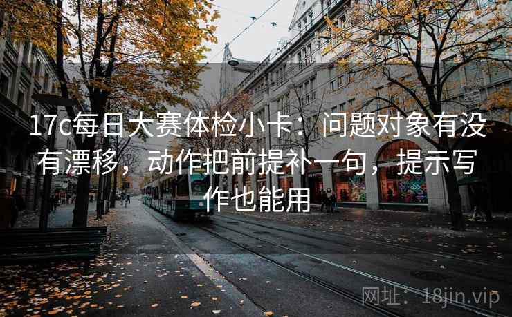 17c每日大赛体检小卡：问题对象有没有漂移，动作把前提补一句，提示写作也能用