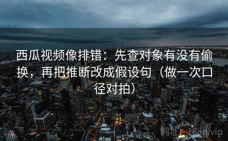 西瓜视频像排错：先查对象有没有偷换，再把推断改成假设句（做一次口径对拍）