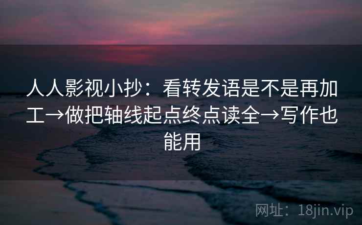 人人影视小抄：看转发语是不是再加工→做把轴线起点终点读全→写作也能用