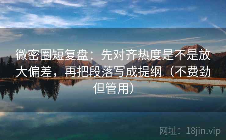 微密圈短复盘：先对齐热度是不是放大偏差，再把段落写成提纲（不费劲但管用）