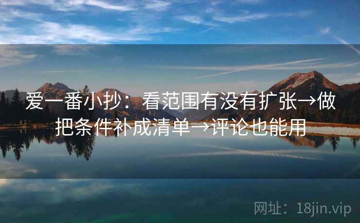 爱一番小抄：看范围有没有扩张→做把条件补成清单→评论也能用