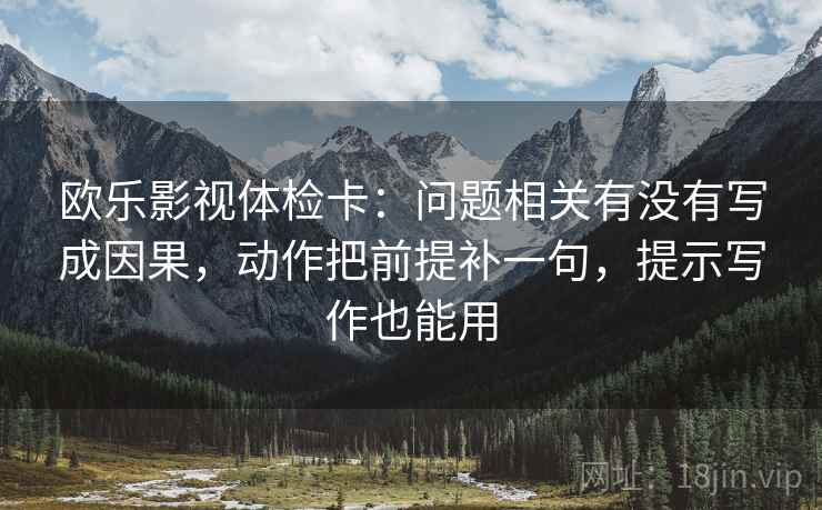 欧乐影视体检卡：问题相关有没有写成因果，动作把前提补一句，提示写作也能用