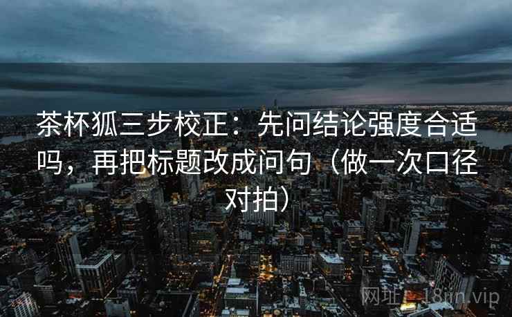 茶杯狐三步校正：先问结论强度合适吗，再把标题改成问句（做一次口径对拍）