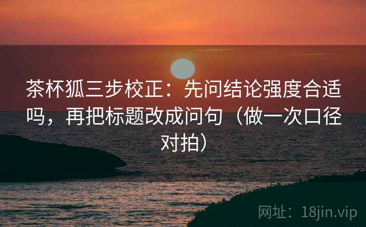 茶杯狐三步校正：先问结论强度合适吗，再把标题改成问句（做一次口径对拍）
