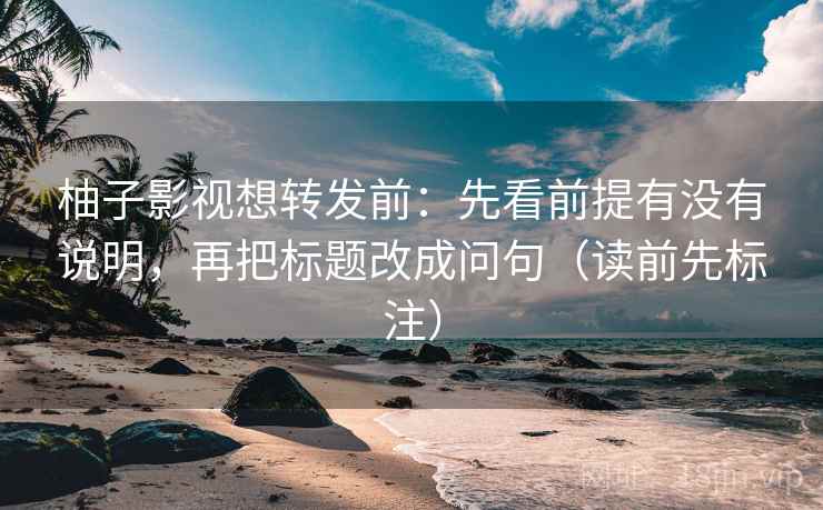 柚子影视想转发前：先看前提有没有说明，再把标题改成问句（读前先标注）