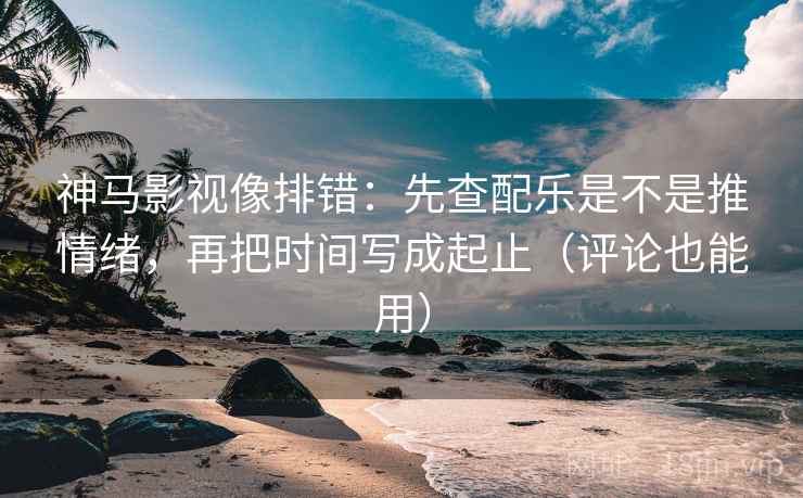 神马影视像排错：先查配乐是不是推情绪，再把时间写成起止（评论也能用）