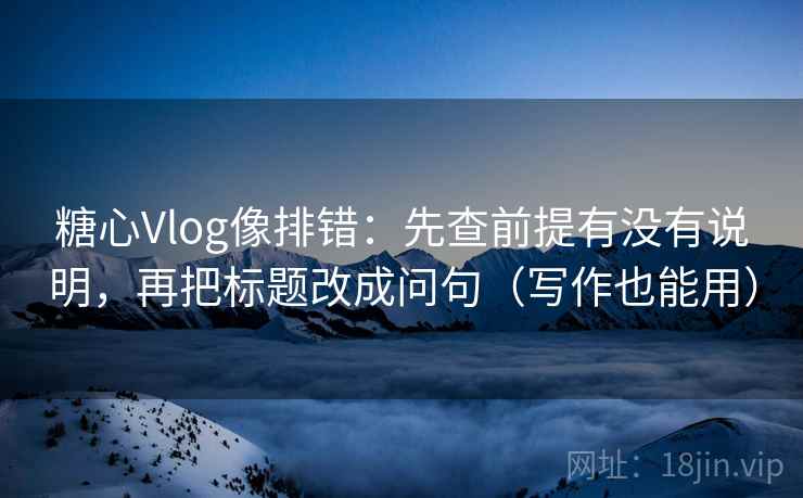 糖心Vlog像排错：先查前提有没有说明，再把标题改成问句（写作也能用）