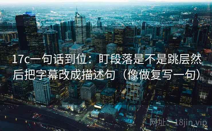 17c一句话到位：盯段落是不是跳层然后把字幕改成描述句（像做复写一句）