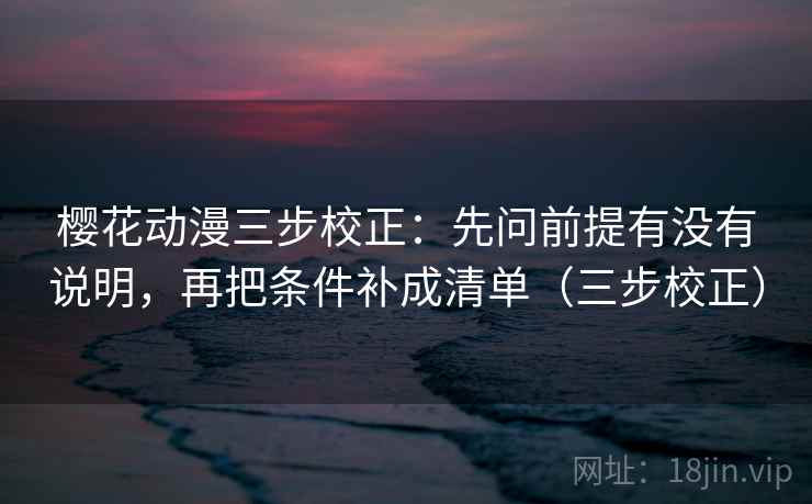 樱花动漫三步校正：先问前提有没有说明，再把条件补成清单（三步校正）