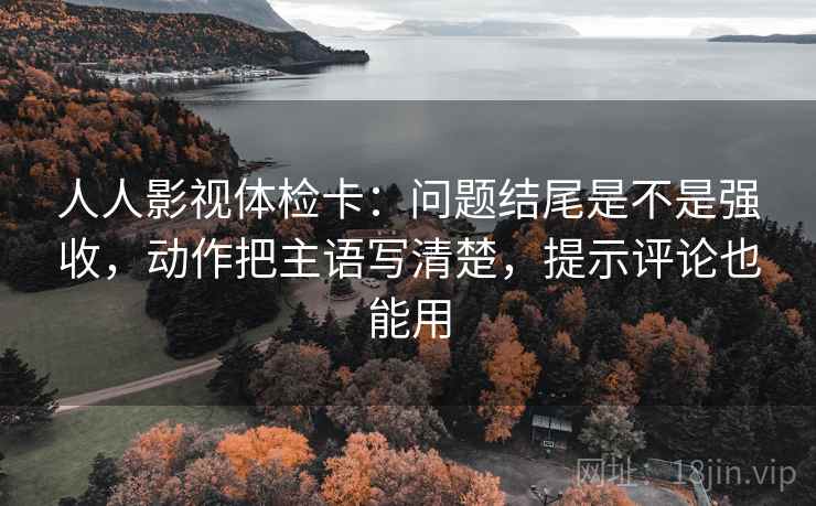 人人影视体检卡：问题结尾是不是强收，动作把主语写清楚，提示评论也能用