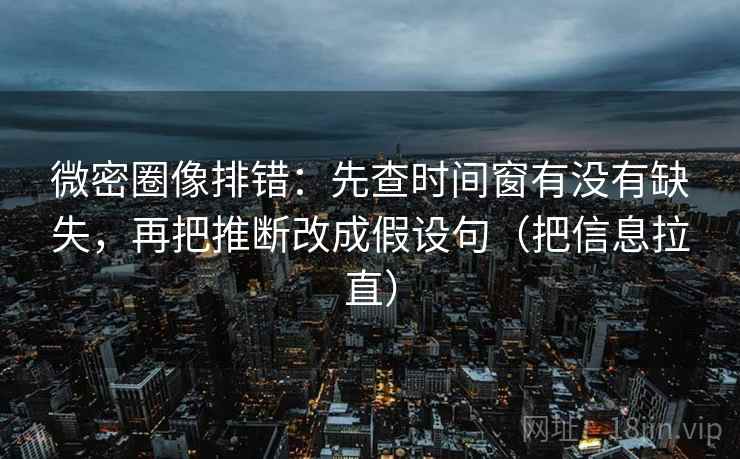 微密圈像排错：先查时间窗有没有缺失，再把推断改成假设句（把信息拉直）
