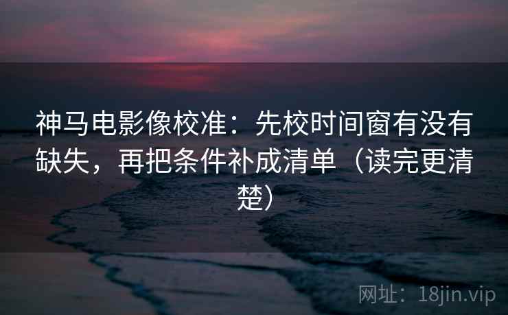神马电影像校准：先校时间窗有没有缺失，再把条件补成清单（读完更清楚）