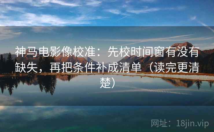 神马电影像校准：先校时间窗有没有缺失，再把条件补成清单（读完更清楚）