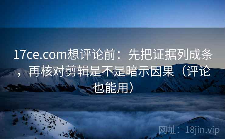 17ce.com想评论前：先把证据列成条，再核对剪辑是不是暗示因果（评论也能用）