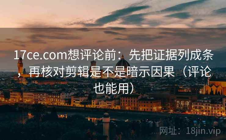 17ce.com想评论前：先把证据列成条，再核对剪辑是不是暗示因果（评论也能用）