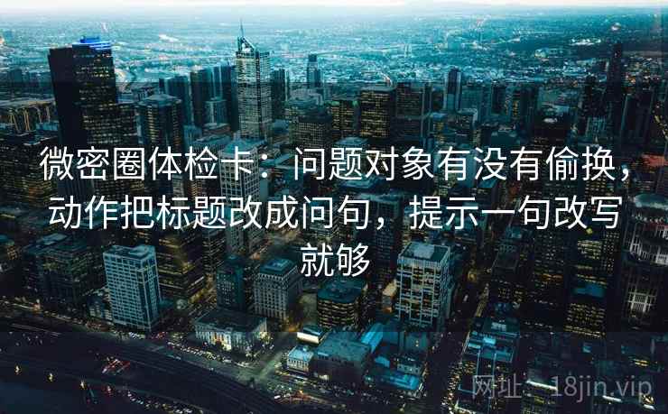 微密圈体检卡:问题对象有没有偷换,动作把标题改成问句,提示一句改写就够 微密圈体检卡:问题对象有没有偷换,动作把标题改成问句,提示一句改写就够