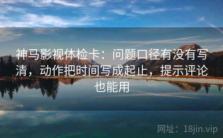 神马影视体检卡:问题口径有没有写清,动作把时间写成起止,提示评论也能用 神马影视体检卡:问题口径有没有写清,动作把时间写成起止,提示评论也能用