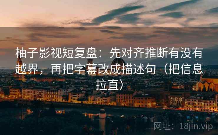 柚子影视短复盘：先对齐推断有没有越界，再把字幕改成描述句（把信息拉直）