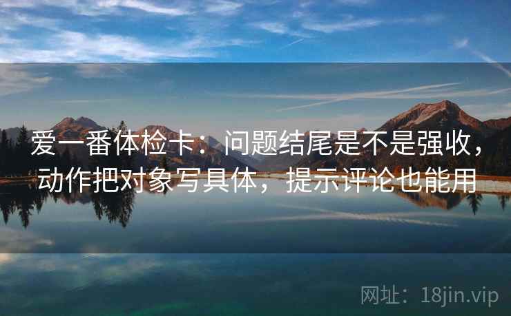 爱一番体检卡:问题结尾是不是强收,动作把对象写具体,提示评论也能用 爱一番体检卡:问题结尾是不是强收,动作把对象写具体,提示评论也能用
