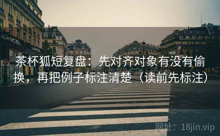 茶杯狐短复盘：先对齐对象有没有偷换，再把例子标注清楚（读前先标注）