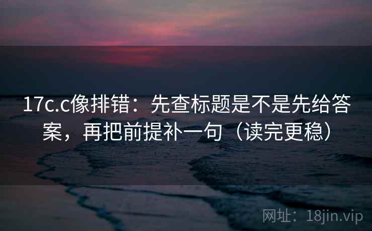 17c.c像排错:先查标题是不是先给答案,再把前提补一句(读完更稳) 17c.c像排错:先查标题是不是先给答案,再把前提补一句(读完更稳)