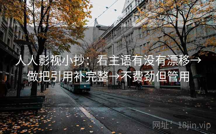 人人影视小抄:看主语有没有漂移→做把引用补完整→不费劲但管用 人人影视小抄:看主语有没有漂移→做把引用补完整→不费劲但管用