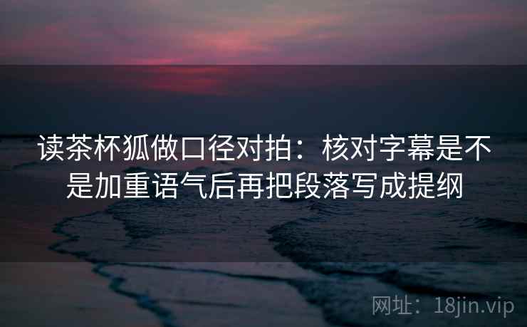 读茶杯狐做口径对拍：核对字幕是不是加重语气后再把段落写成提纲