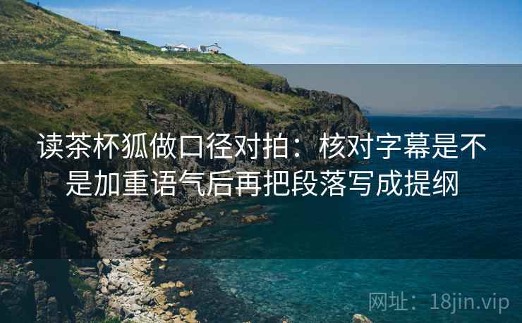 读茶杯狐做口径对拍:核对字幕是不是加重语气后再把段落写成提纲 读茶杯狐做口径对拍:核对字幕是不是加重语气后再把段落写成提纲