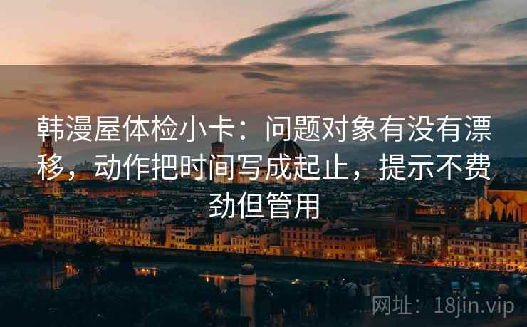 韩漫屋体检小卡：问题对象有没有漂移，动作把时间写成起止，提示不费劲但管用