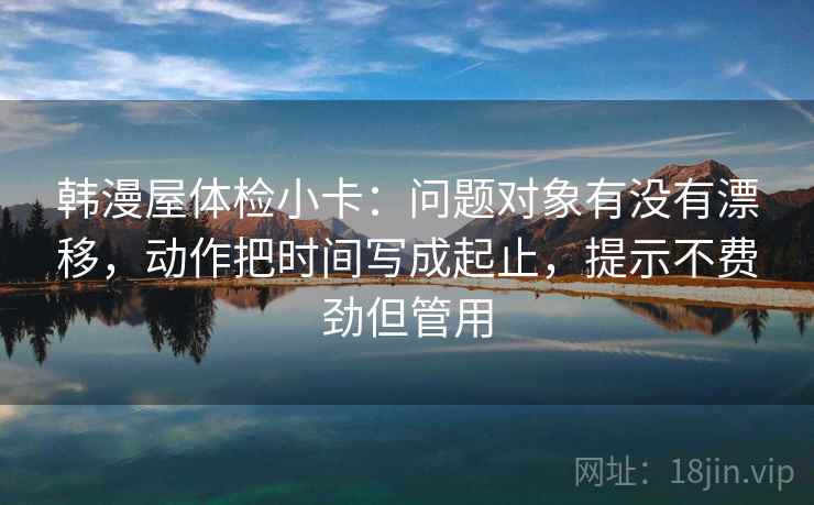 韩漫屋体检小卡：问题对象有没有漂移，动作把时间写成起止，提示不费劲但管用