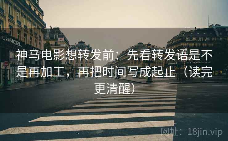 神马电影想转发前：先看转发语是不是再加工，再把时间写成起止（读完更清醒）