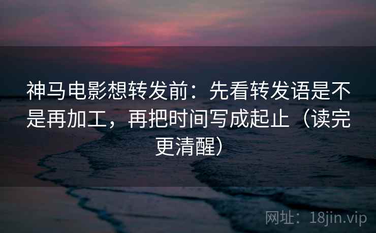 神马电影想转发前：先看转发语是不是再加工，再把时间写成起止（读完更清醒）