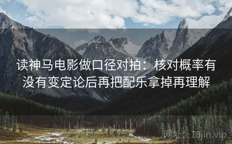 读神马电影做口径对拍:核对概率有没有变定论后再把配乐拿掉再理解 读神马电影做口径对拍:核对概率有没有变定论后再把配乐拿掉再理解