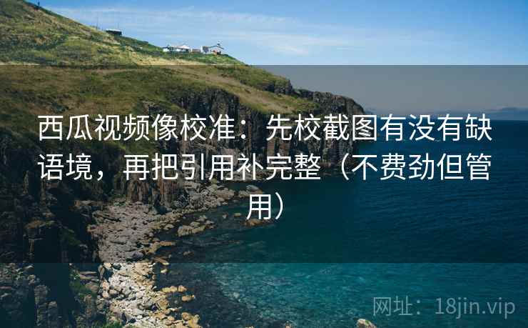 西瓜视频像校准:先校截图有没有缺语境,再把引用补完整(不费劲但管用) 西瓜视频像校准:先校截图有没有缺语境,再把引用补完整(不费劲但管用)