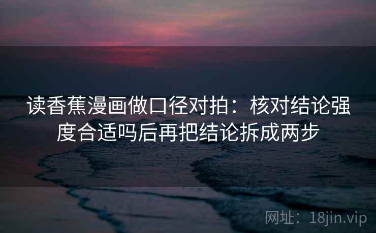 读香蕉漫画做口径对拍:核对结论强度合适吗后再把结论拆成两步 读香蕉漫画做口径对拍:核对结论强度合适吗后再把结论拆成两步