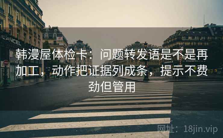 韩漫屋体检卡:问题转发语是不是再加工,动作把证据列成条,提示不费劲但管用 韩漫屋体检卡:问题转发语是不是再加工,动作把证据列成条,提示不费劲但管用
