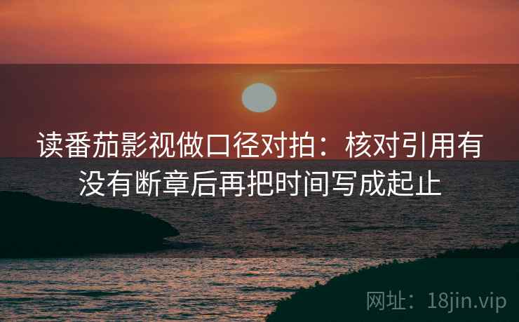 读番茄影视做口径对拍：核对引用有没有断章后再把时间写成起止