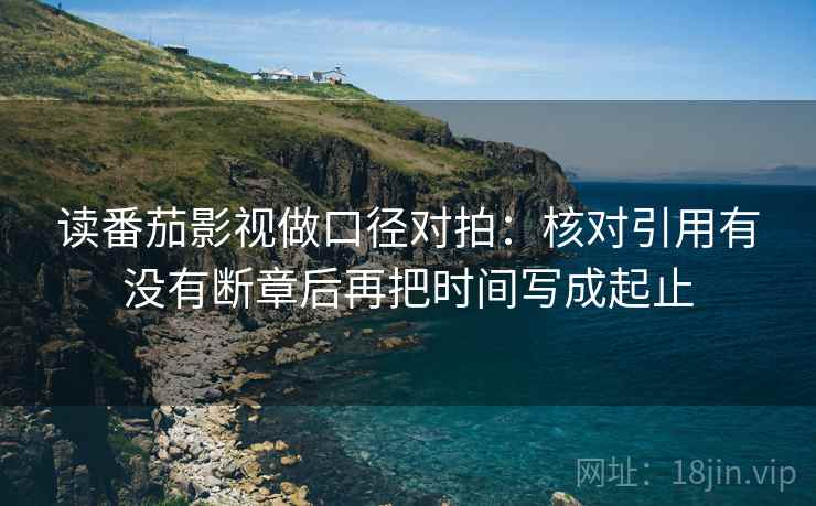 读番茄影视做口径对拍：核对引用有没有断章后再把时间写成起止