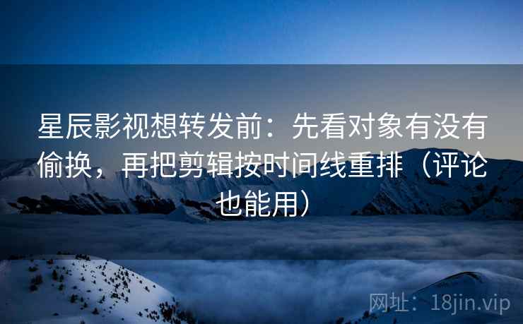 星辰影视想转发前：先看对象有没有偷换，再把剪辑按时间线重排（评论也能用）