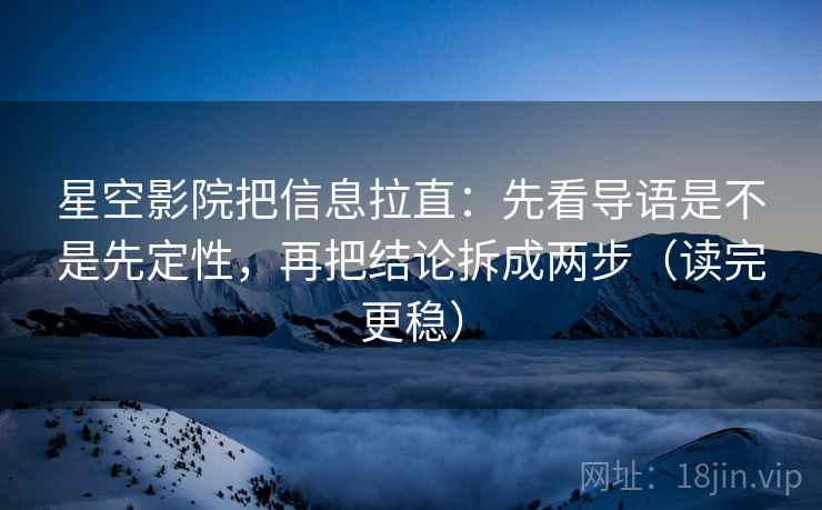 星空影院把信息拉直：先看导语是不是先定性，再把结论拆成两步（读完更稳）