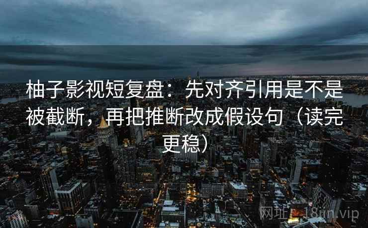 柚子影视短复盘：先对齐引用是不是被截断，再把推断改成假设句（读完更稳）