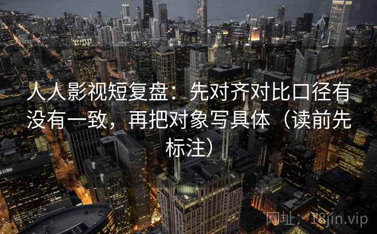 人人影视短复盘:先对齐对比口径有没有一致,再把对象写具体(读前先标注)
