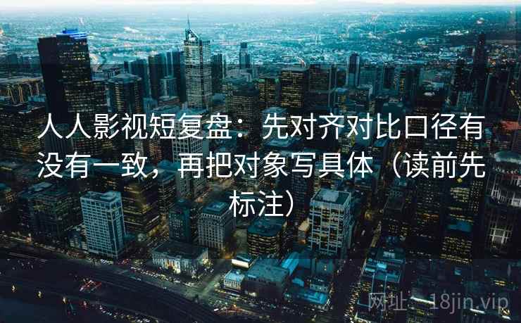 人人影视短复盘:先对齐对比口径有没有一致,再把对象写具体(读前先标注) 人人影视短复盘:先对齐对比口径有没有一致,再把对象写具体(读前先标注)