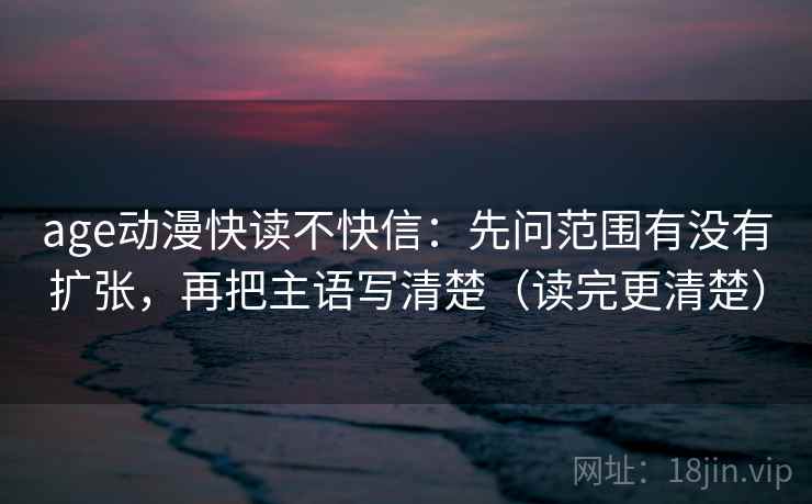age动漫快读不快信:先问范围有没有扩张,再把主语写清楚(读完更清楚)