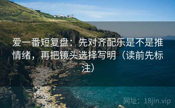 爱一番短复盘:先对齐配乐是不是推情绪,再把镜头选择写明(读前先标注) 爱一番短复盘:先对齐配乐是不是推情绪,再把镜头选择写明(读前先标注)