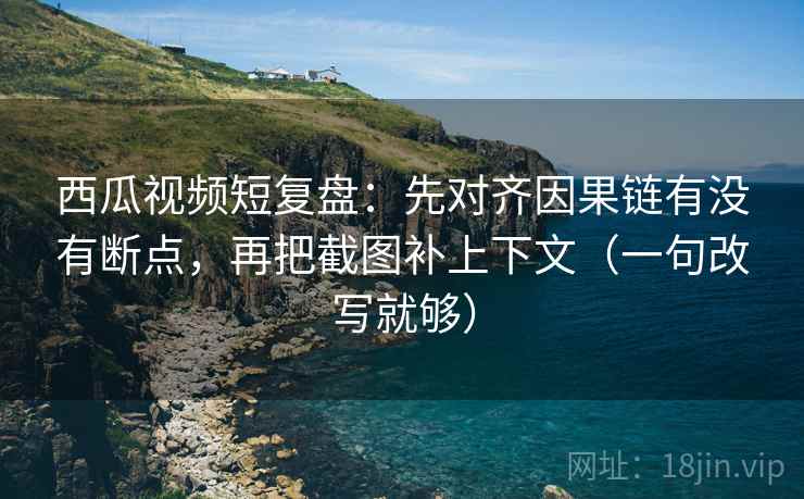 西瓜视频短复盘：先对齐因果链有没有断点，再把截图补上下文（一句改写就够）