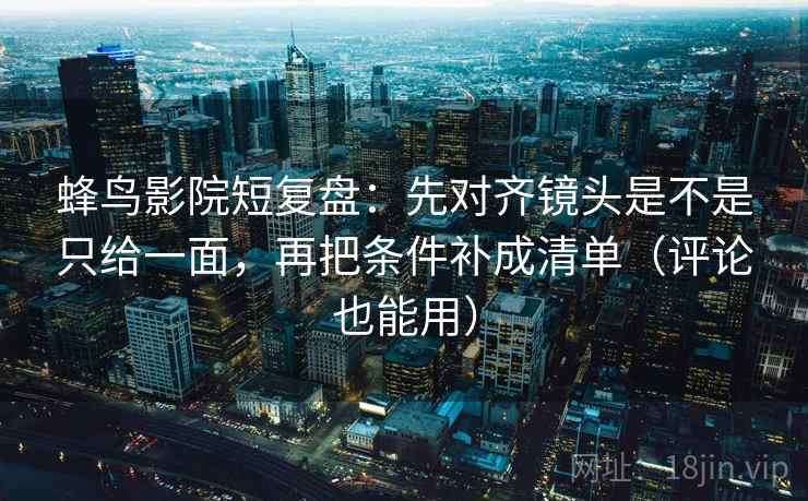 蜂鸟影院短复盘：先对齐镜头是不是只给一面，再把条件补成清单（评论也能用）