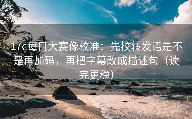 17c每日大赛像校准：先校转发语是不是再加码，再把字幕改成描述句（读完更稳）