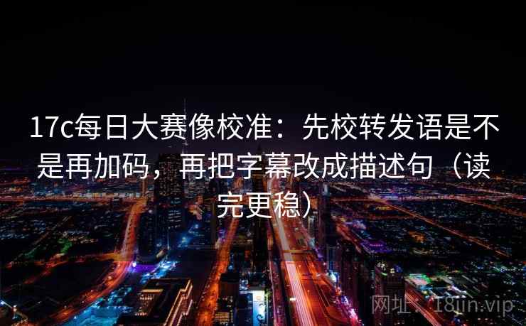 17c每日大赛像校准：先校转发语是不是再加码，再把字幕改成描述句（读完更稳）