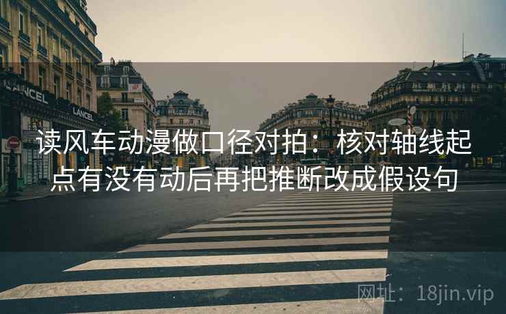 读风车动漫做口径对拍：核对轴线起点有没有动后再把推断改成假设句